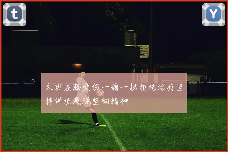 文班左膝受伤一瘸一拐拒绝治疗坚持训练展现坚韧精神
