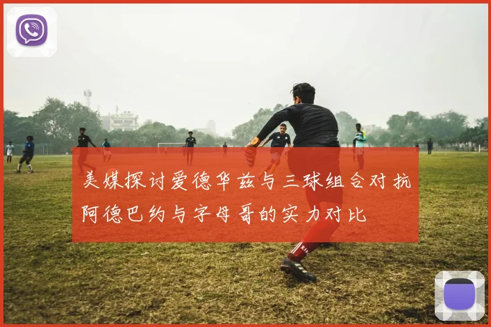 美媒探讨爱德华兹与三球组合对抗阿德巴约与字母哥的实力对比