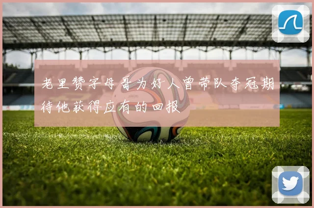 老里赞字母哥为好人曾带队夺冠期待他获得应有的回报