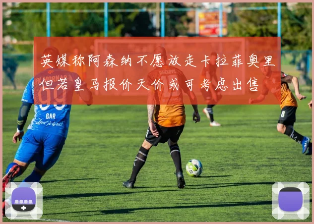 英媒称阿森纳不愿放走卡拉菲奥里但若皇马报价天价或可考虑出售