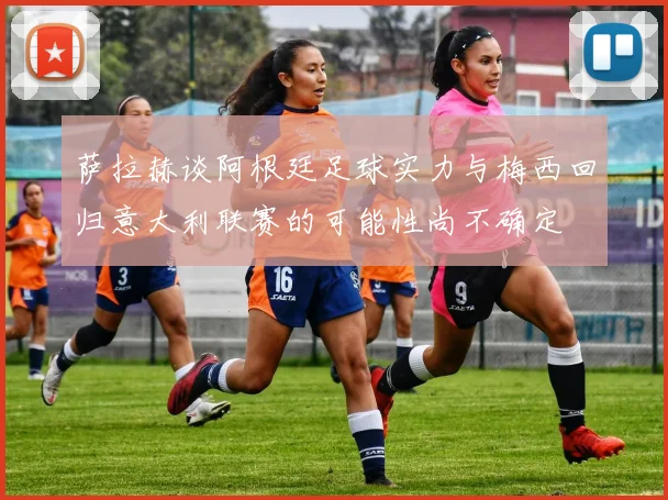 萨拉赫谈阿根廷足球实力与梅西回归意大利联赛的可能性尚不确定