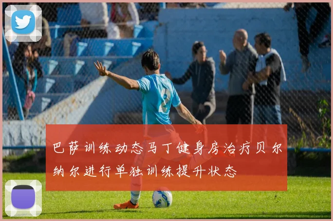 巴萨训练动态马丁健身房治疗贝尔纳尔进行单独训练提升状态