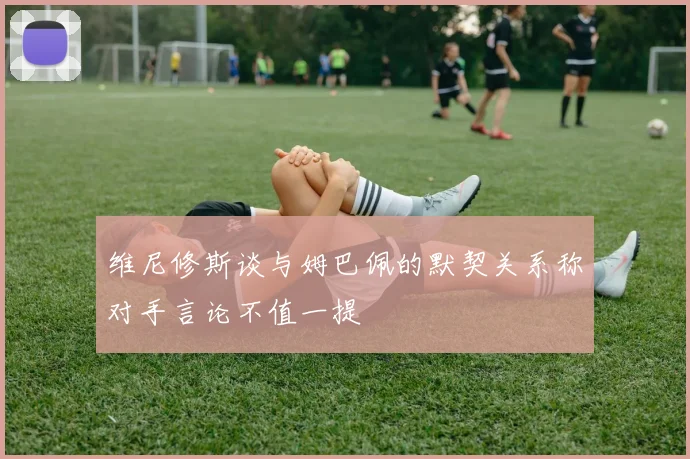维尼修斯谈与姆巴佩的默契关系称对手言论不值一提