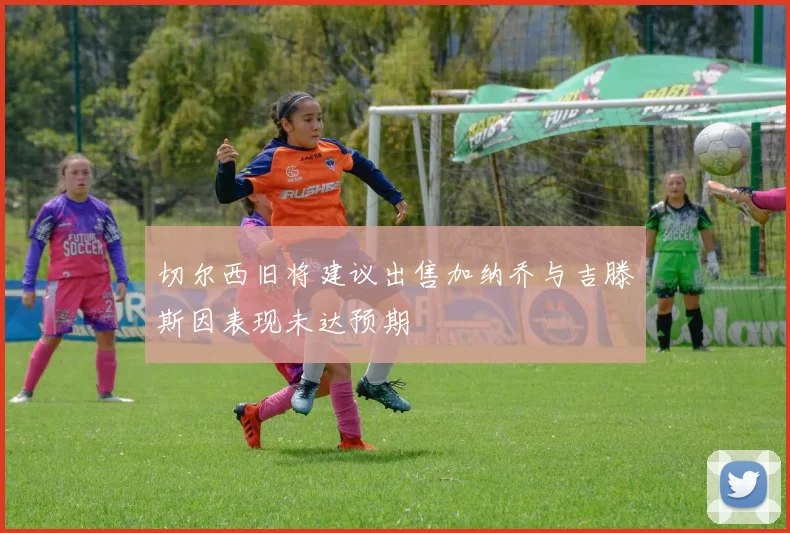 切尔西旧将建议出售加纳乔与吉滕斯因表现未达预期