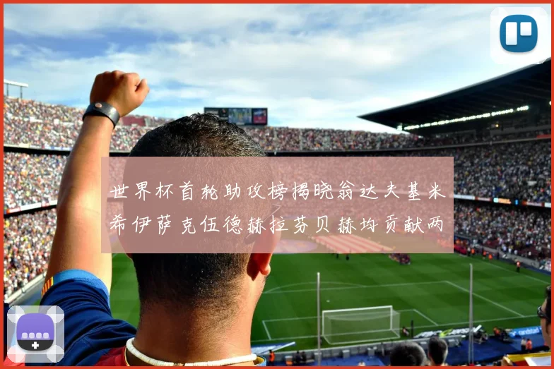 世界杯首轮助攻榜揭晓翁达夫基米希伊萨克伍德赫拉芬贝赫均贡献两次助攻