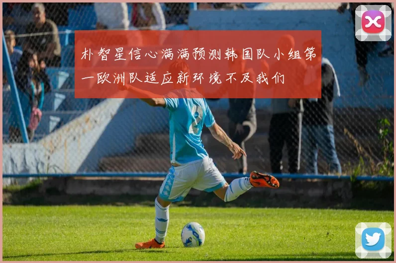 朴智星信心满满预测韩国队小组第一欧洲队适应新环境不及我们