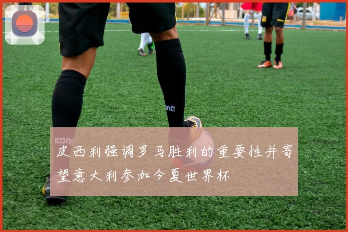 皮西利强调罗马胜利的重要性并寄望意大利参加今夏世界杯