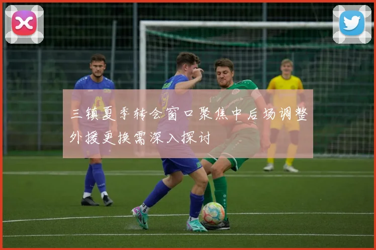 三镇夏季转会窗口聚焦中后场调整外援更换需深入探讨