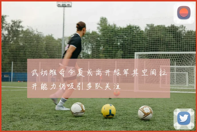 武切维奇今夏或离开绿军其空间拉开能力仍吸引多队关注