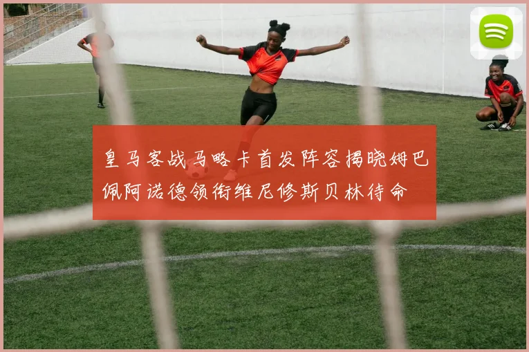 皇马客战马略卡首发阵容揭晓姆巴佩阿诺德领衔维尼修斯贝林待命