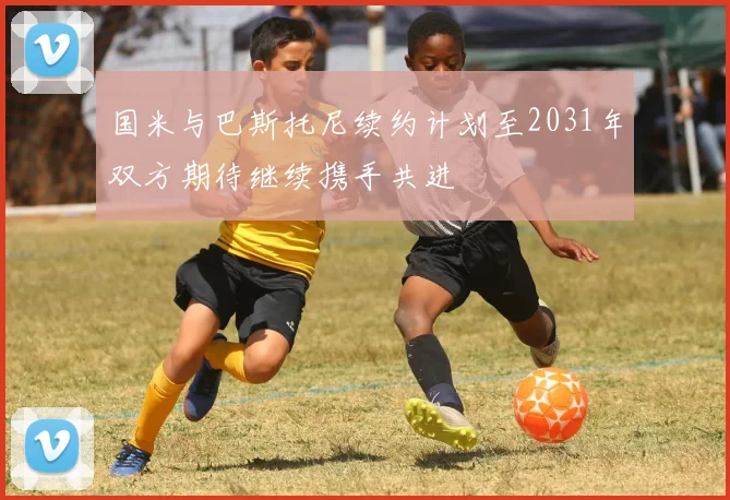 国米与巴斯托尼续约计划至2031年双方期待继续携手共进