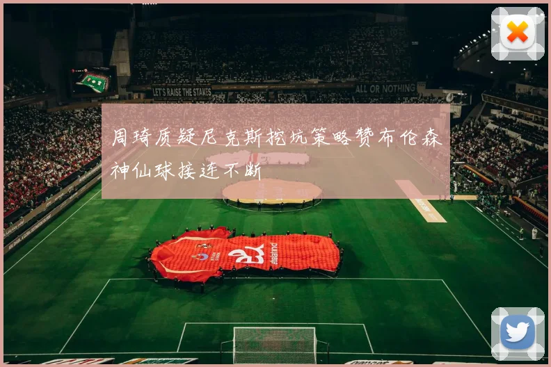 周琦质疑尼克斯挖坑策略赞布伦森神仙球接连不断