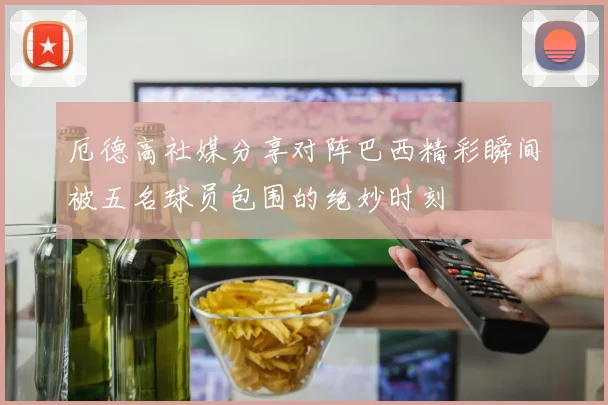 厄德高社媒分享对阵巴西精彩瞬间被五名球员包围的绝妙时刻