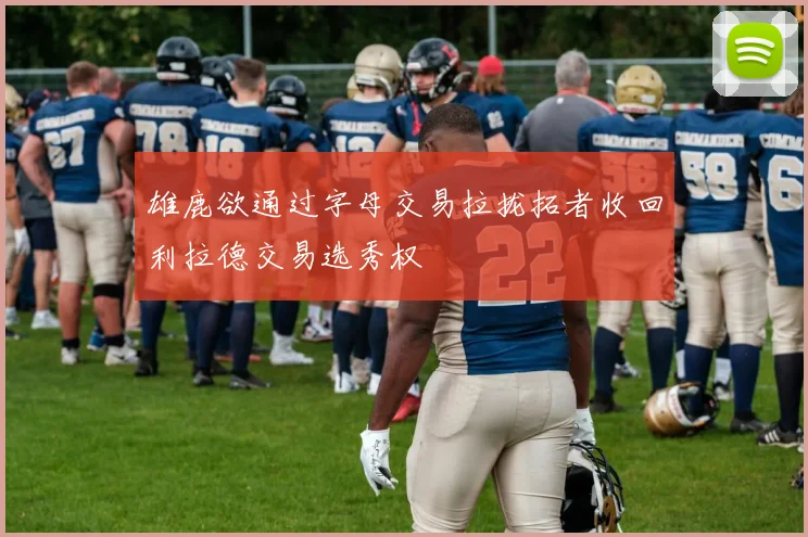 雄鹿欲通过字母交易拉拢拓者收回利拉德交易选秀权