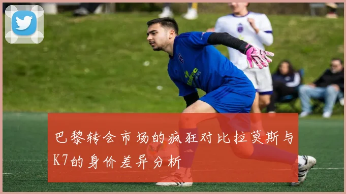 巴黎转会市场的疯狂对比拉莫斯与K7的身价差异分析