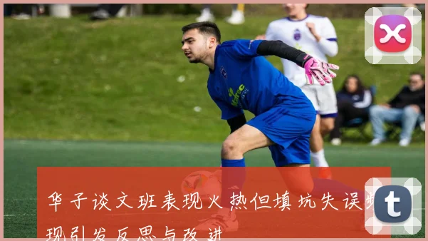 华子谈文班表现火热但填坑失误频现引发反思与改进