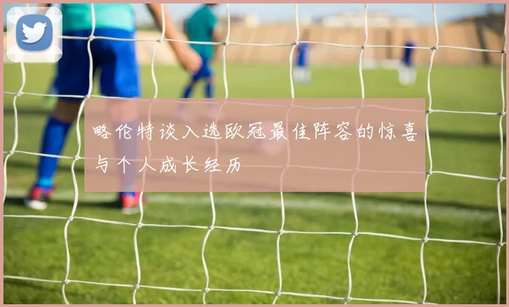 略伦特谈入选欧冠最佳阵容的惊喜与个人成长经历