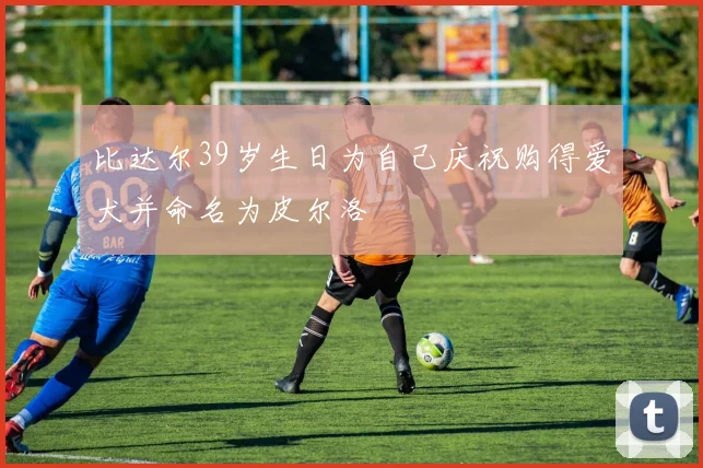 比达尔39岁生日为自己庆祝购得爱犬并命名为皮尔洛