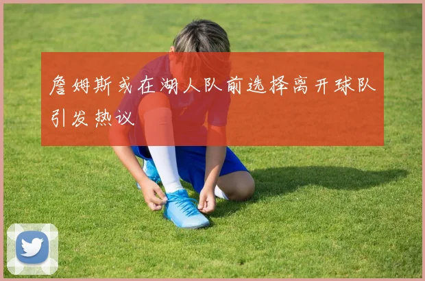 詹姆斯或在湖人队前选择离开球队引发热议