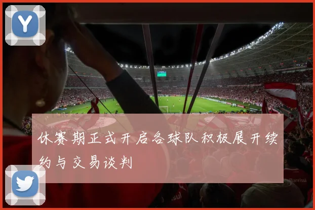 休赛期正式开启各球队积极展开续约与交易谈判