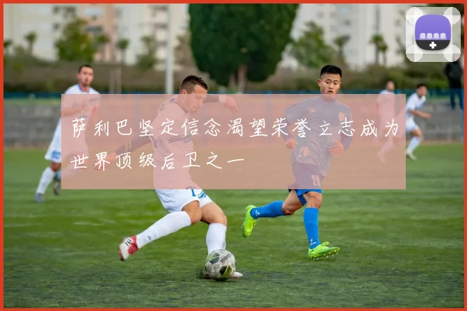 萨利巴坚定信念渴望荣誉立志成为世界顶级后卫之一
