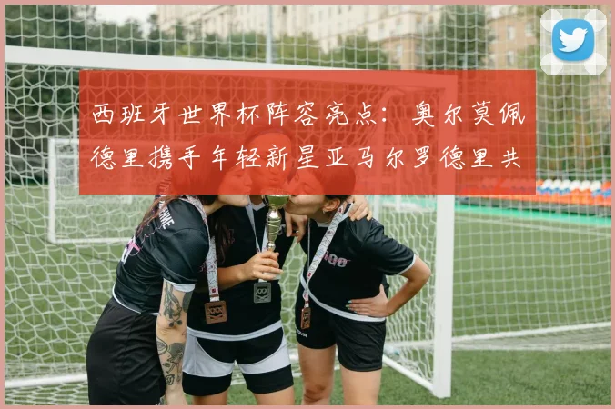 西班牙世界杯阵容亮点：奥尔莫佩德里携手年轻新星亚马尔罗德里共赴荣耀之战