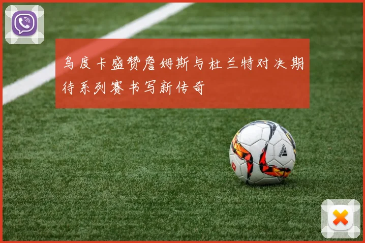乌度卡盛赞詹姆斯与杜兰特对决期待系列赛书写新传奇