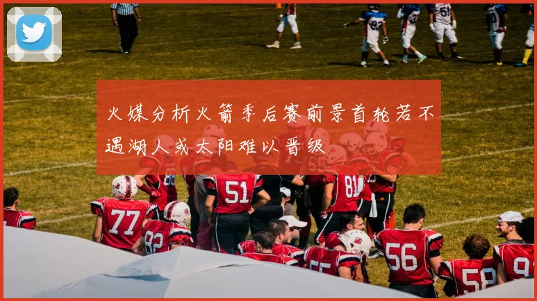 火媒分析火箭季后赛前景首轮若不遇湖人或太阳难以晋级